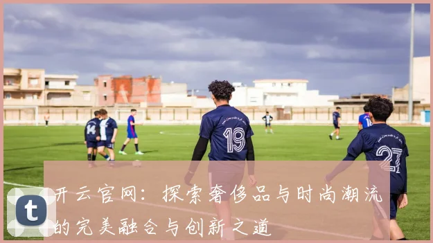 开云官网：探索奢侈品与时尚潮流的完美融合与创新之道